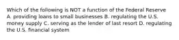 Which of the following is NOT a function of the Federal Reserve A. providing loans to small businesses B. regulating the U.S. money supply C. serving as the lender of last resort D. regulating the U.S. financial system