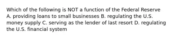 Which of the following is NOT a function of the Federal Reserve A. providing loans to small businesses B. regulating the U.S. money supply C. serving as the lender of last resort D. regulating the U.S. financial system