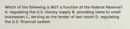 Which of the following is NOT a function of the Federal Reserve? A. regulating the U.S. money supply B. providing loans to small businesses C. serving as the lender of last resort D. regulating the U.S. financial system