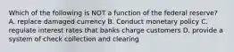 Which of the following is NOT a function of the federal reserve? A. replace damaged currency B. Conduct monetary policy C. regulate interest rates that banks charge customers D. provide a system of check collection and clearing