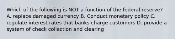 Which of the following is NOT a function of the federal reserve? A. replace damaged currency B. Conduct monetary policy C. regulate interest rates that banks charge customers D. provide a system of check collection and clearing