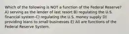 Which of the following is NOT a function of the Federal Reserve? A) serving as the lender of last resort B) regulating the U.S. financial system C) regulating the U.S. money supply D) providing loans to small businesses E) All are functions of the Federal Reserve System.