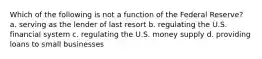 Which of the following is not a function of the Federal Reserve? a. serving as the lender of last resort b. regulating the U.S. financial system c. regulating the U.S. money supply d. providing loans to small businesses