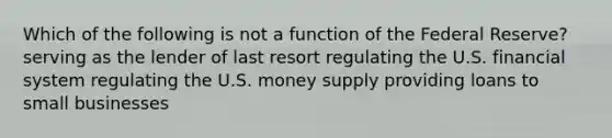 Which of the following is not a function of the Federal Reserve? serving as the lender of last resort regulating the U.S. financial system regulating the U.S. money supply providing loans to small businesses