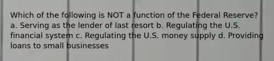 Which of the following is NOT a function of the Federal Reserve? a. Serving as the lender of last resort b. Regulating the U.S. financial system c. Regulating the U.S. money supply d. Providing loans to small businesses