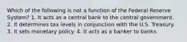 Which of the following is not a function of the Federal Reserve System? 1. It acts as a central bank to the central government. 2. It determines tax levels in conjunction with the U.S. Treasury. 3. It sets monetary policy. 4. It acts as a banker to banks.