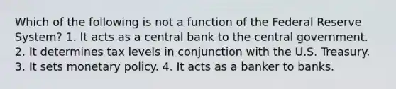 Which of the following is not a function of the Federal Reserve System? 1. It acts as a central bank to the central government. 2. It determines tax levels in conjunction with the U.S. Treasury. 3. It sets monetary policy. 4. It acts as a banker to banks.