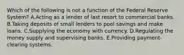 Which of the following is not a function of the Federal Reserve​ System? A.Acting as a lender of last resort to commercial banks. B.Taking deposits of small lenders to pool savings and make loans. C.Supplying the economy with currency. D.Regulating the money supply and supervising banks. E.Providing​ payment-clearing systems.