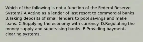 Which of the following is not a function of the Federal Reserve​ System? A.Acting as a lender of last resort to commercial banks. B.Taking deposits of small lenders to pool savings and make loans. C.Supplying the economy with currency. D.Regulating the money supply and supervising banks. E.Providing​ payment-clearing systems.