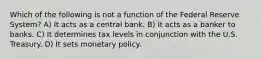 Which of the following is not a function of the Federal Reserve System? A) It acts as a central bank. B) It acts as a banker to banks. C) It determines tax levels in conjunction with the U.S. Treasury. D) It sets monetary policy.