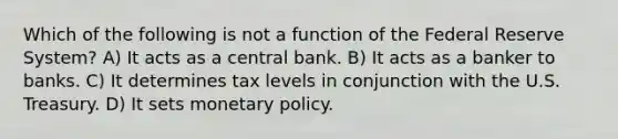 Which of the following is not a function of the Federal Reserve System? A) It acts as a central bank. B) It acts as a banker to banks. C) It determines tax levels in conjunction with the U.S. Treasury. D) It sets monetary policy.