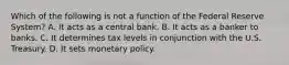 Which of the following is not a function of the Federal Reserve System? A. It acts as a central bank. B. It acts as a banker to banks. C. It determines tax levels in conjunction with the U.S. Treasury. D. It sets monetary policy.