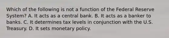 Which of the following is not a function of the Federal Reserve System? A. It acts as a central bank. B. It acts as a banker to banks. C. It determines tax levels in conjunction with the U.S. Treasury. D. It sets monetary policy.