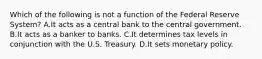 Which of the following is not a function of the Federal Reserve System? A.It acts as a central bank to the central government. B.It acts as a banker to banks. C.It determines tax levels in conjunction with the U.S. Treasury. D.It sets monetary policy.