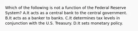 Which of the following is not a function of the Federal Reserve System? A.It acts as a central bank to the central government. B.It acts as a banker to banks. C.It determines tax levels in conjunction with the U.S. Treasury. D.It sets monetary policy.