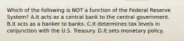 Which of the following is NOT a function of the Federal Reserve System? A.It acts as a central bank to the central government. B.It acts as a banker to banks. C.It determines tax levels in conjunction with the U.S. Treasury. D.It sets monetary policy.