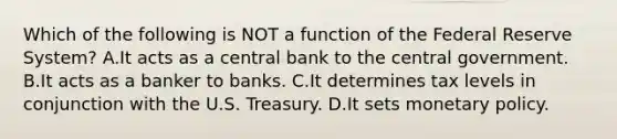 Which of the following is NOT a function of the Federal Reserve System? A.It acts as a central bank to the central government. B.It acts as a banker to banks. C.It determines tax levels in conjunction with the U.S. Treasury. D.It sets monetary policy.