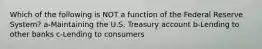 Which of the following is NOT a function of the Federal Reserve System? a-Maintaining the U.S. Treasury account b-Lending to other banks c-Lending to consumers