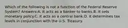 Which of the following is not a function of the Federal Reserve System? Answers:A. It acts as a banker to banks.B. It sets monetary policy.C. It acts as a central bank.D. It determines tax levels in conjunction with the U.S. Treasury.