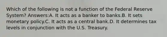 Which of the following is not a function of the Federal Reserve System? Answers:A. It acts as a banker to banks.B. It sets monetary policy.C. It acts as a central bank.D. It determines tax levels in conjunction with the U.S. Treasury.