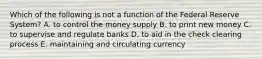 Which of the following is not a function of the Federal Reserve System? A. to control the money supply B. to print new money C. to supervise and regulate banks D. to aid in the check clearing process E. maintaining and circulating currency