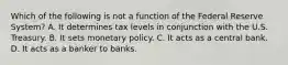 Which of the following is not a function of the Federal Reserve System? A. It determines tax levels in conjunction with the U.S. Treasury. B. It sets monetary policy. C. It acts as a central bank. D. It acts as a banker to banks.