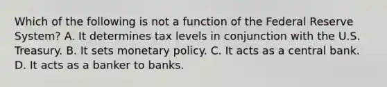 Which of the following is not a function of the Federal Reserve System? A. It determines tax levels in conjunction with the U.S. Treasury. B. It sets <a href='https://www.questionai.com/knowledge/kEE0G7Llsx-monetary-policy' class='anchor-knowledge'>monetary policy</a>. C. It acts as a central bank. D. It acts as a banker to banks.