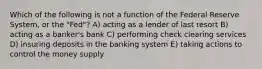 Which of the following is not a function of the Federal Reserve System, or the "Fed"? A) acting as a lender of last resort B) acting as a banker's bank C) performing check clearing services D) insuring deposits in the banking system E) taking actions to control the money supply