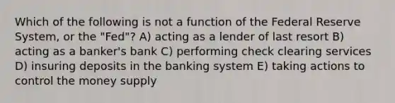 Which of the following is not a function of the Federal Reserve System, or the "Fed"? A) acting as a lender of last resort B) acting as a banker's bank C) performing check clearing services D) insuring deposits in the banking system E) taking actions to control the money supply