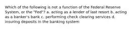 Which of the following is not a function of the Federal Reserve System, or the "Fed"? a. acting as a lender of last resort b. acting as a banker's bank c. performing check clearing services d. insuring deposits in the banking system