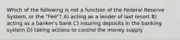 Which of the following is not a function of the Federal Reserve System, or the "Fed"? A) acting as a lender of last resort B) acting as a banker's bank C) insuring deposits in the banking system D) taking actions to control the money supply