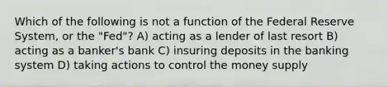 Which of the following is not a function of the Federal Reserve System, or the "Fed"? A) acting as a lender of last resort B) acting as a banker's bank C) insuring deposits in the banking system D) taking actions to control the money supply