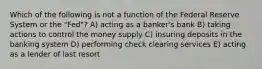 Which of the following is not a function of the Federal Reserve System or the​ "Fed"? A) acting as a banker's bank B) taking actions to control the money supply C) insuring deposits in the banking system D) performing check clearing services E) acting as a lender of last resort