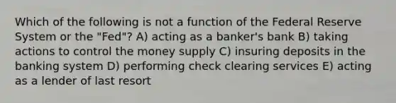 Which of the following is not a function of the Federal Reserve System or the​ "Fed"? A) acting as a banker's bank B) taking actions to control the money supply C) insuring deposits in the banking system D) performing check clearing services E) acting as a lender of last resort