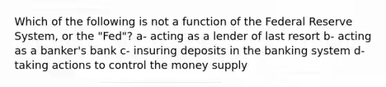 Which of the following is not a function of the Federal Reserve System, or the "Fed"? a- acting as a lender of last resort b- acting as a banker's bank c- insuring deposits in the banking system d- taking actions to control the money supply