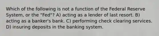 Which of the following is not a function of the Federal Reserve System, or the "Fed"? A) acting as a lender of last resort. B) acting as a banker's bank. C) performing check clearing services. D) insuring deposits in the banking system.