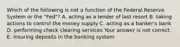 Which of the following is not a function of the Federal Reserve System or the​ "Fed"? A. acting as a lender of last resort B. taking actions to control the money supply C. acting as a​ banker's bank D. performing check clearing services Your answer is not correct. E. insuring deposits in the banking system