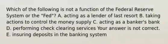 Which of the following is not a function of the Federal Reserve System or the​ "Fed"? A. acting as a lender of last resort B. taking actions to control the money supply C. acting as a​ banker's bank D. performing check clearing services Your answer is not correct. E. insuring deposits in the banking system