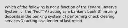 Which of the following is not a function of the Federal Reserve System, or the "Fed"? A) acting as a banker's bank B) insuring deposits in the banking system C) performing check clearing services D) acting as a lender of last resort