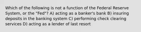 Which of the following is not a function of the Federal Reserve System, or the "Fed"? A) acting as a banker's bank B) insuring deposits in the banking system C) performing check clearing services D) acting as a lender of last resort