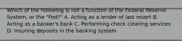 Which of the following is not a function of the Federal Reserve System, or the "Fed?" A. Acting as a lender of last resort B. Acting as a banker's bank C. Performing check clearing services D. Insuring deposits in the banking system