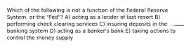 Which of the following is not a function of the Federal Reserve System, or the "Fed"? A) acting as a lender of last resort B) performing check clearing services C) insuring deposits in the banking system D) acting as a banker's bank E) taking actions to control the money supply