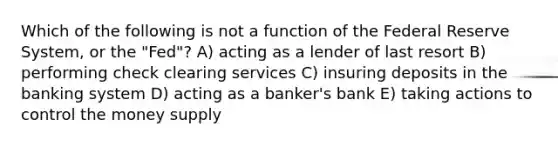 Which of the following is not a function of the Federal Reserve System, or the "Fed"? A) acting as a lender of last resort B) performing check clearing services C) insuring deposits in the banking system D) acting as a banker's bank E) taking actions to control the money supply