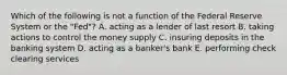 Which of the following is not a function of the Federal Reserve System or the​ "Fed"? A. acting as a lender of last resort B. taking actions to control the money supply C. insuring deposits in the banking system D. acting as a​ banker's bank E. performing check clearing services