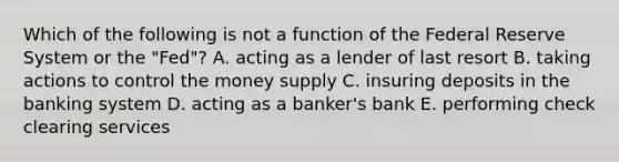 Which of the following is not a function of the Federal Reserve System or the​ "Fed"? A. acting as a lender of last resort B. taking actions to control the money supply C. insuring deposits in the banking system D. acting as a​ banker's bank E. performing check clearing services