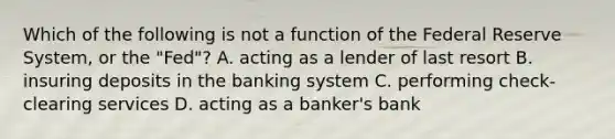 Which of the following is not a function of the Federal Reserve​ System, or the​ "Fed"? A. acting as a lender of last resort B. insuring deposits in the banking system C. performing​ check-clearing services D. acting as a​ banker's bank