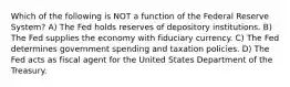 Which of the following is NOT a function of the Federal Reserve System? A) The Fed holds reserves of depository institutions. B) The Fed supplies the economy with fiduciary currency. C) The Fed determines government spending and taxation policies. D) The Fed acts as fiscal agent for the United States Department of the Treasury.