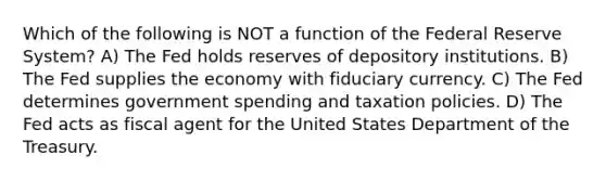 Which of the following is NOT a function of the Federal Reserve System? A) The Fed holds reserves of depository institutions. B) The Fed supplies the economy with fiduciary currency. C) The Fed determines government spending and taxation policies. D) The Fed acts as fiscal agent for the United States Department of the Treasury.