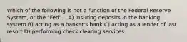 Which of the following is not a function of the Federal Reserve System, or the "Fed"... A) insuring deposits in the banking system B) acting as a banker's bank C) acting as a lender of last resort D) performing check clearing services