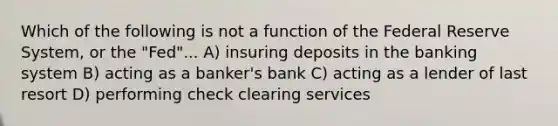 Which of the following is not a function of the Federal Reserve System, or the "Fed"... A) insuring deposits in the banking system B) acting as a banker's bank C) acting as a lender of last resort D) performing check clearing services